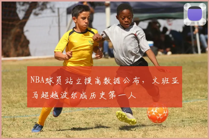 NBA球员站立摸高数据公布，文班亚马超越波尔成历史第一人