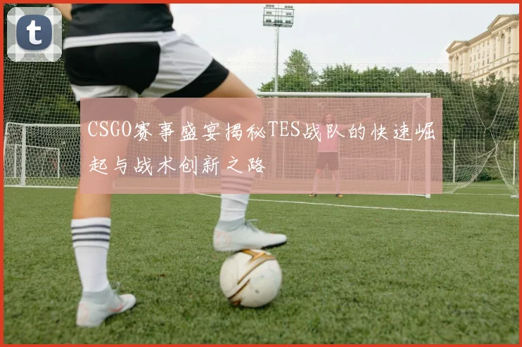 CSGO赛事盛宴揭秘TES战队的快速崛起与战术创新之路
