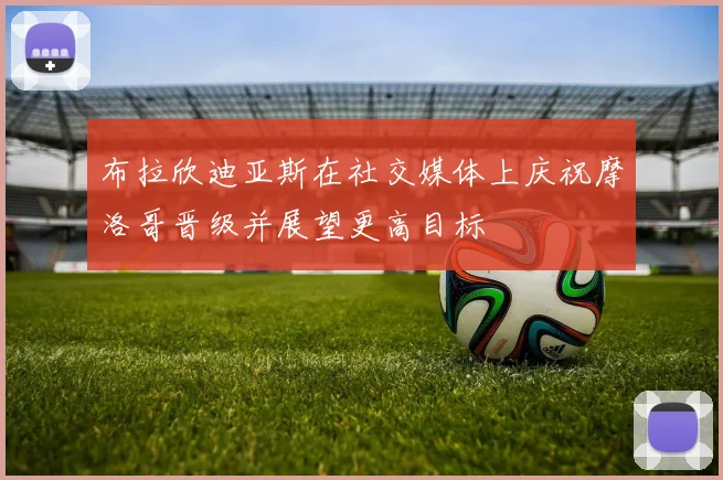 布拉欣迪亚斯在社交媒体上庆祝摩洛哥晋级并展望更高目标
