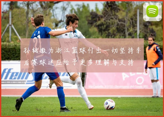 孙铭徽为浙江篮球付出一切坚持季后赛球迷应给予更多理解与支持