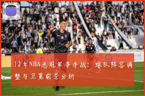 12年NBA总冠军争夺战：球队阵容调整与卫冕前景分析