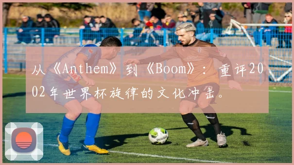 从《Anthem》到《Boom》：重评2002年世界杯旋律的文化冲击。