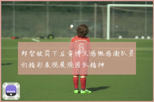 郑智被罚下后黄博文感慨感谢队员们精彩表现展现团队精神
