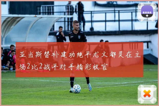 亚当斯替补建功绝平尤文都灵在主场2比2战平对手精彩收官