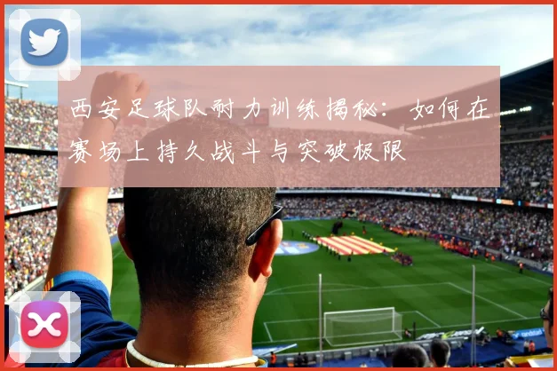 西安足球队耐力训练揭秘：如何在赛场上持久战斗与突破极限