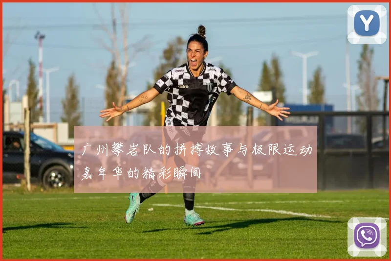 广州攀岩队的拼搏故事与极限运动嘉年华的精彩瞬间